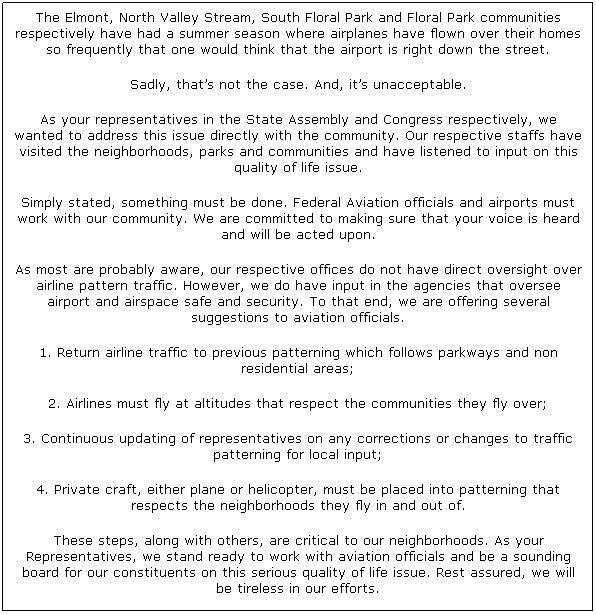 Text Box: The Elmont, North Valley Stream, South Floral Park and Floral Park communities respectively have had a summer season where airplanes have flown over their homes so frequently that one would think that the airport is right down the street.
Sadly, thats not the case. And, its unacceptable.
As your representatives in the State Assembly and Congress respectively, we wanted to address this issue directly with the community. Our respective staffs have visited the neighborhoods, parks and communities and have listened to input on this quality of life issue.
Simply stated, something must be done. Federal Aviation officials and airports must work with our community. We are committed to making sure that your voice is heard and will be acted upon.
As most are probably aware, our respective offices do not have direct oversight over airline pattern traffic. However, we do have input in the agencies that oversee airport and airspace safe and security. To that end, we are offering several suggestions to aviation officials.
1. Return airline traffic to previous patterning which follows parkways and non residential areas;
2. Airlines must fly at altitudes that respect the communities they fly over;
3. Continuous updating of representatives on any corrections or changes to traffic patterning for local input;
4. Private craft, either plane or helicopter, must be placed into patterning that respects the neighborhoods they fly in and out of.
These steps, along with others, are critical to our neighborhoods. As your Representatives, we stand ready to work with aviation officials and be a sounding board for our constituents on this serious quality of life issue. Rest assured, we will be tireless in our efforts.

