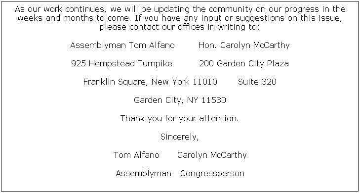 Text Box: As our work continues, we will be updating the community on our progress in the weeks and months to come. If you have any input or suggestions on this issue, please contact our offices in writing to:
Assemblyman Tom Alfano        Hon. Carolyn McCarthy
925 Hempstead Turnpike         200 Garden City Plaza
Franklin Square, New York 11010       Suite 320
Garden City, NY 11530
Thank you for your attention.
Sincerely,
Tom Alfano      Carolyn McCarthy
Assemblyman   Congressperson

